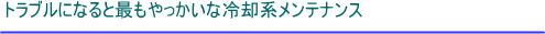 トラブルになると最もやっかいな冷却系メンテナンス